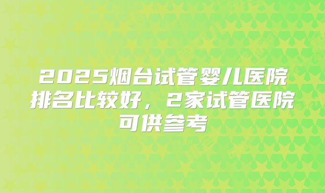 2025烟台试管婴儿医院排名比较好，2家试管医院可供参考