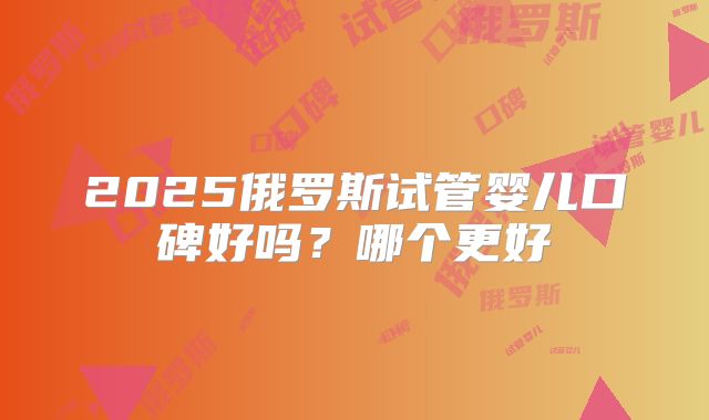2025俄罗斯试管婴儿口碑好吗？哪个更好