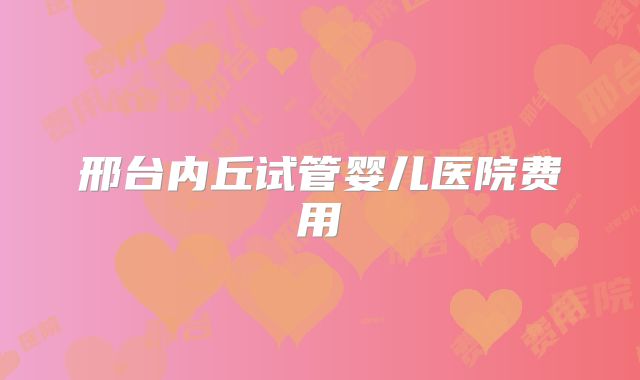 邢台内丘试管婴儿医院费用