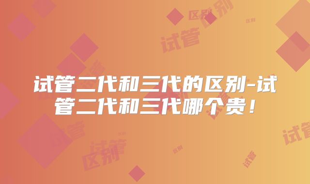 试管二代和三代的区别-试管二代和三代哪个贵！