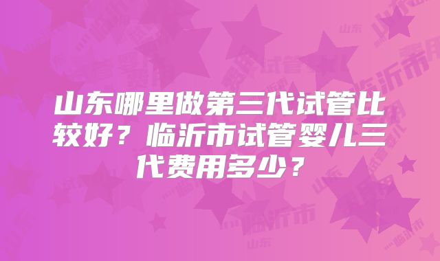山东哪里做第三代试管比较好？临沂市试管婴儿三代费用多少？