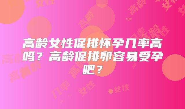 高龄女性促排怀孕几率高吗？高龄促排卵容易受孕吧？