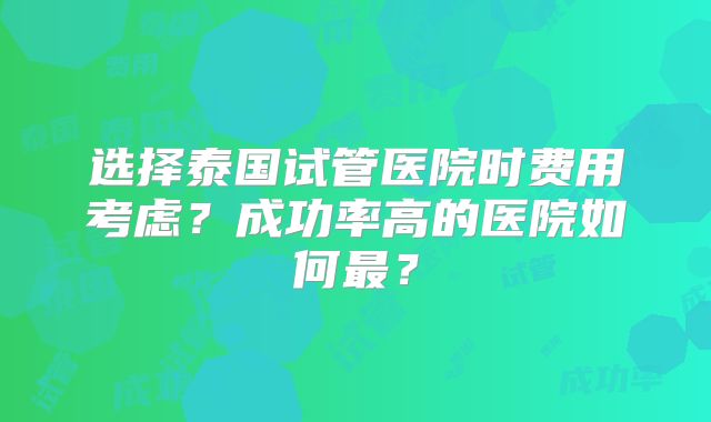 选择泰国试管医院时费用考虑？成功率高的医院如何最？