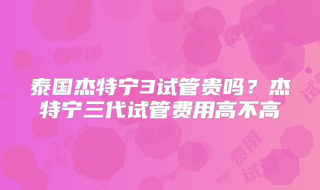 泰国杰特宁3试管贵吗？杰特宁三代试管费用高不高