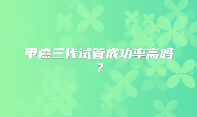 甲癌三代试管成功率高吗？