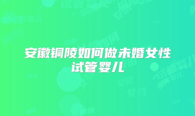 安徽铜陵如何做未婚女性试管婴儿