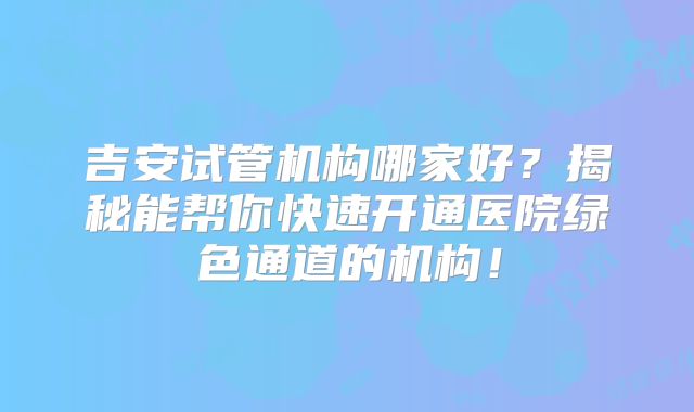 吉安试管机构哪家好?揭秘能帮你快速开通医院绿色通道的机构!