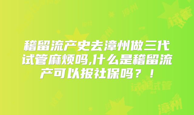 稽留流产史去漳州做三代试管麻烦吗,什么是稽留流产可以报社保吗？！