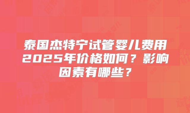 泰国杰特宁试管婴儿费用2025年价格如何？影响因素有哪些？
