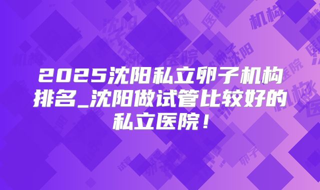 2025沈阳私立卵子机构排名_沈阳做试管比较好的私立医院！