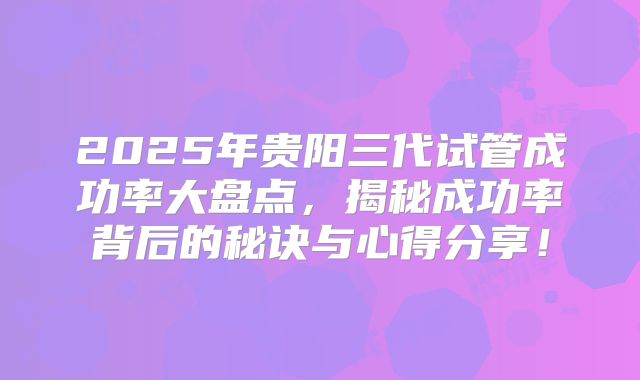 2025年贵阳三代试管成功率大盘点，揭秘成功率背后的秘诀与心得分享！