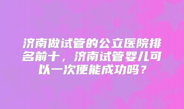 济南做试管的公立医院排名前十，济南试管婴儿可以一次便能成功吗？