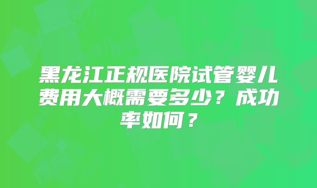 黑龙江正规医院试管婴儿费用大概需要多少?成功率如何?