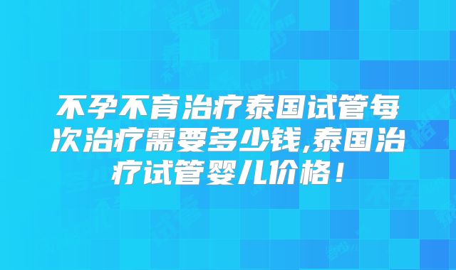 不孕不育治疗泰国试管每次治疗需要多少钱,泰国治疗试管婴儿价格！