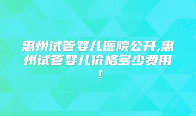 惠州试管婴儿医院公开,惠州试管婴儿价格多少费用！