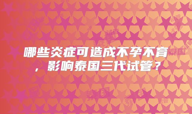 哪些炎症可造成不孕不育，影响泰国三代试管？