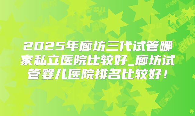 2025年廊坊三代试管哪家私立医院比较好_廊坊试管婴儿医院排名比较好！