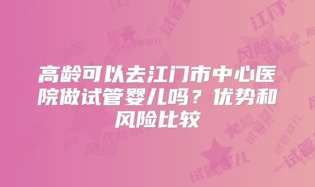 高龄可以去江门市中心医院做试管婴儿吗？优势和风险比较