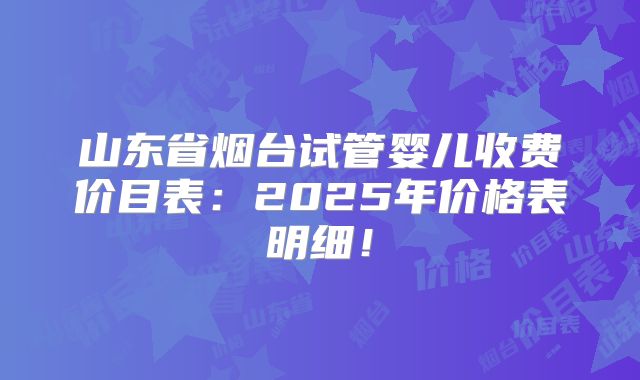 山东省烟台试管婴儿收费价目表:2025年价格表明细!