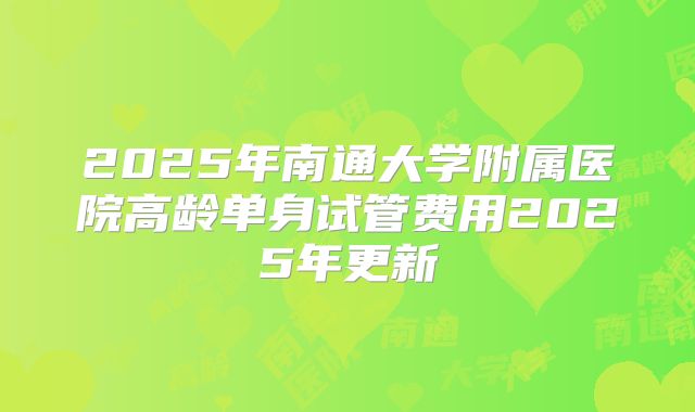 2025年南通大学附属医院高龄单身试管费用2025年更新
