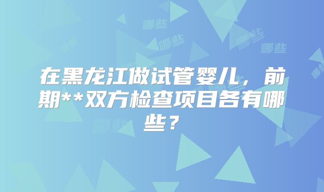 在黑龙江做试管婴儿，前期**双方检查项目各有哪些？