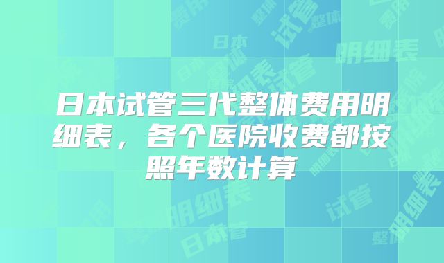 日本试管三代整体费用明细表，各个医院收费都按照年数计算