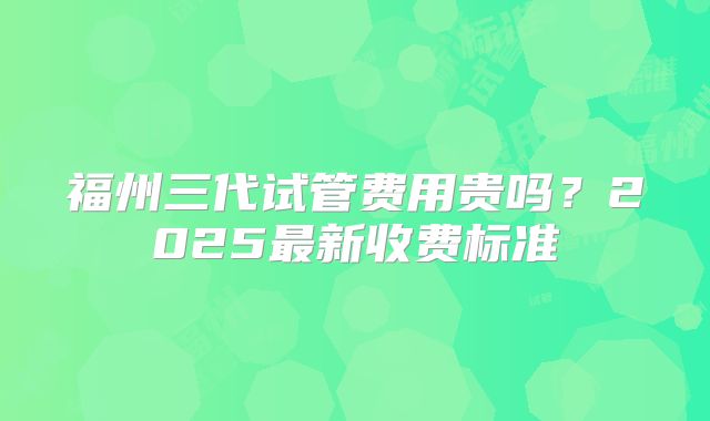 福州三代试管费用贵吗？2025最新收费标准