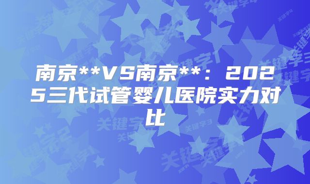 南京**VS南京**：2025三代试管婴儿医院实力对比