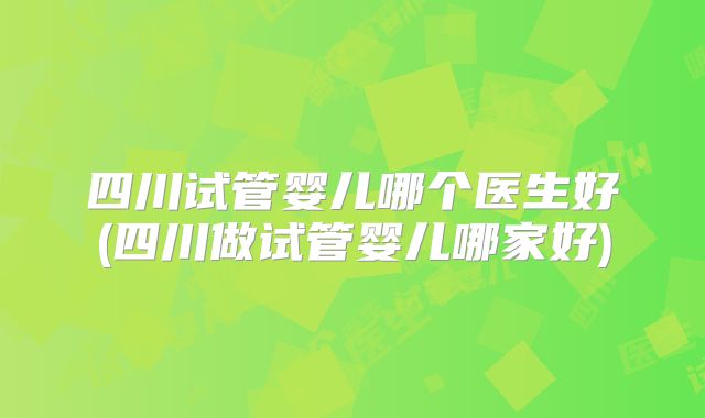 四川试管婴儿哪个医生好(四川做试管婴儿哪家好)