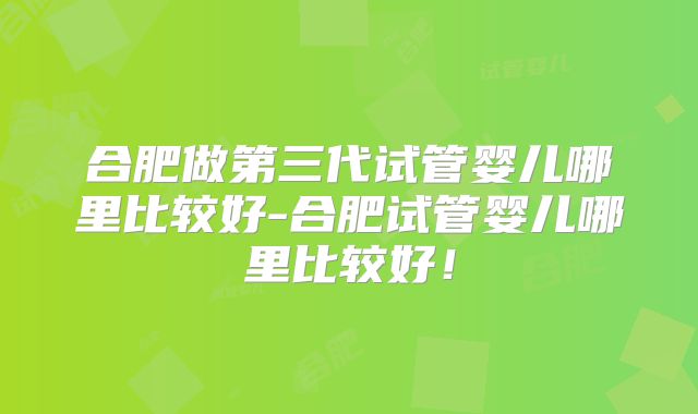 合肥做第三代试管婴儿哪里比较好-合肥试管婴儿哪里比较好！