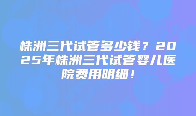 株洲三代试管多少钱？2025年株洲三代试管婴儿医院费用明细！