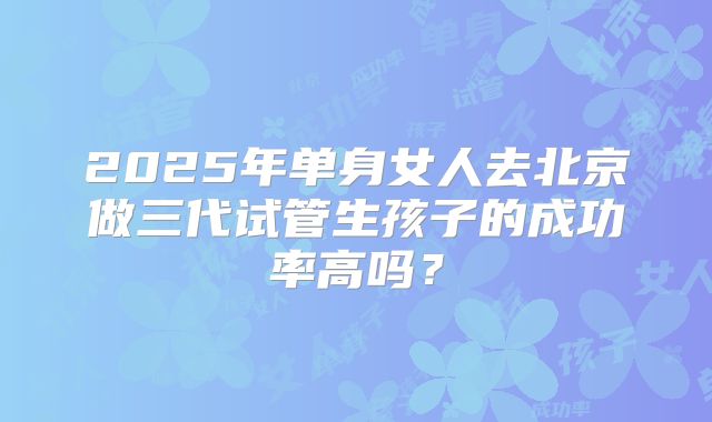 2025年单身女人去北京做三代试管生孩子的成功率高吗？