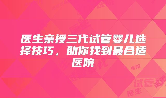 医生亲授三代试管婴儿选择技巧,助你找到最合适医院