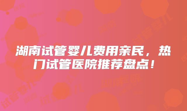 湖南试管婴儿费用亲民，热门试管医院推荐盘点！