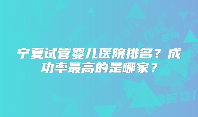 宁夏试管婴儿医院排名？成功率最高的是哪家？