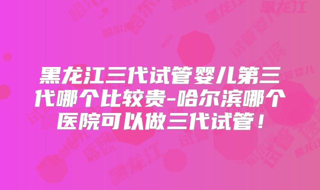 黑龙江三代试管婴儿第三代哪个比较贵-哈尔滨哪个医院可以做三代试管！
