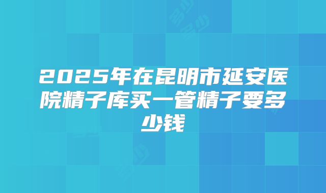 2025年在昆明市延安医院精子库买一管精子要多少钱