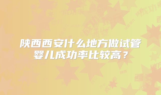 陕西西安什么地方做试管婴儿成功率比较高?
