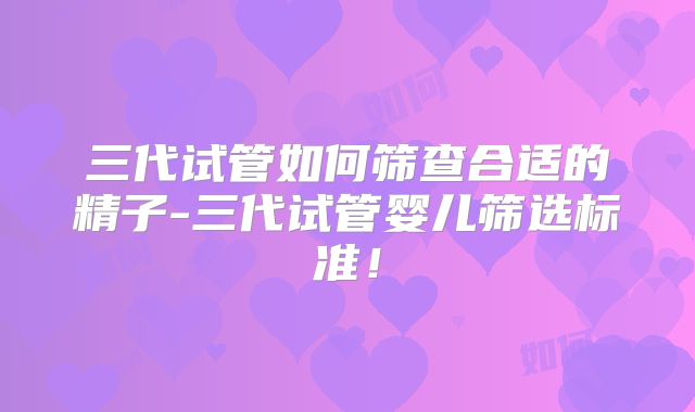 三代试管如何筛查合适的精子-三代试管婴儿筛选标准！
