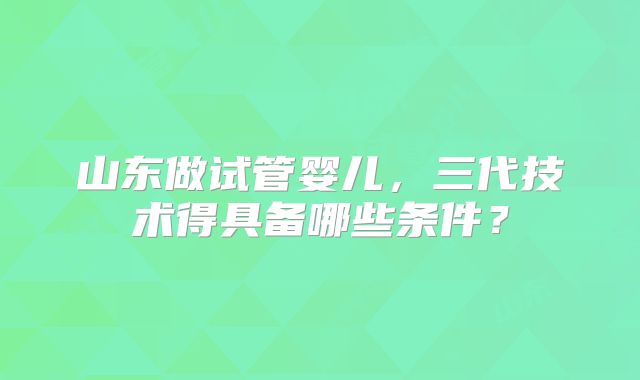 山东做试管婴儿,三代技术得具备哪些条件?