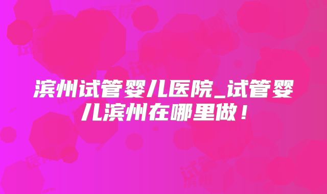 滨州试管婴儿医院_试管婴儿滨州在哪里做!
