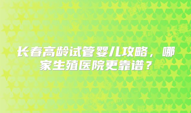 长春高龄试管婴儿攻略，哪家生殖医院更靠谱？