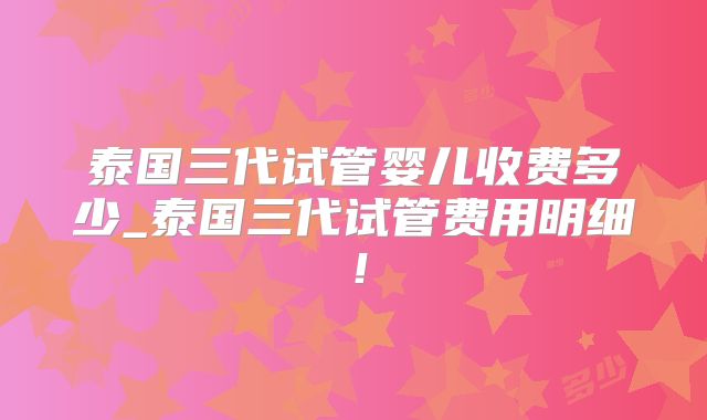 泰国三代试管婴儿收费多少_泰国三代试管费用明细!