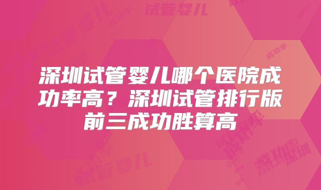 深圳试管婴儿哪个医院成功率高？深圳试管排行版前三成功胜算高