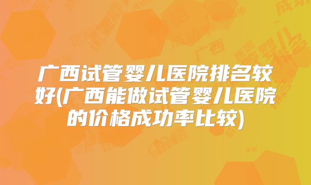 广西试管婴儿医院排名较好(广西能做试管婴儿医院的价格成功率比较)
