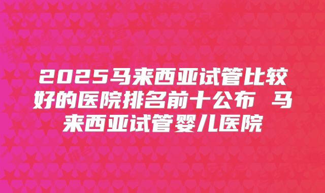 2025马来西亚试管比较好的医院排名前十公布 马来西亚试管婴儿医院