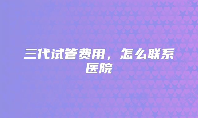 三代试管费用，怎么联系医院