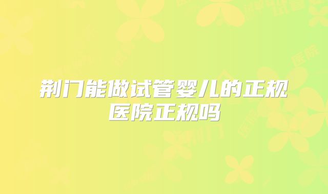 荆门能做试管婴儿的正规医院正规吗