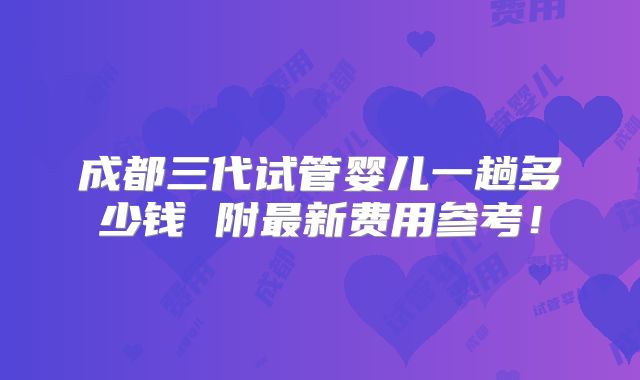 成都三代试管婴儿一趟多少钱 附最新费用参考！