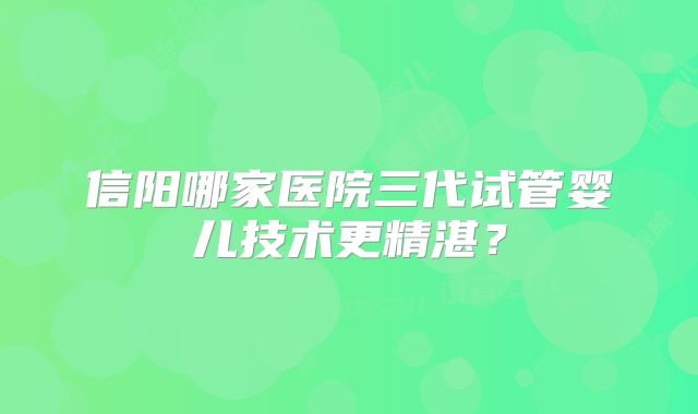 信阳哪家医院三代试管婴儿技术更精湛？